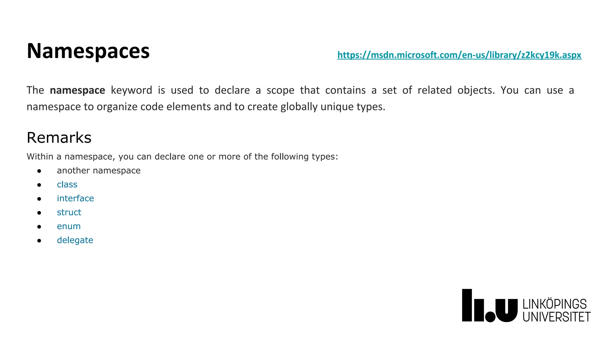 Namespaces https://msdn.microsoft.com/en-us/library/z2kcy19k.aspx
The namespace keyword is used to declare a scope that contains a set of related objects. You can use a
namespace to organize code elements and to create globally unique types.
Remarks
Within a namespace, you can declare one or more of the following types:
● another namespace
● class
● interface
● struct
● enum
● delegate
 