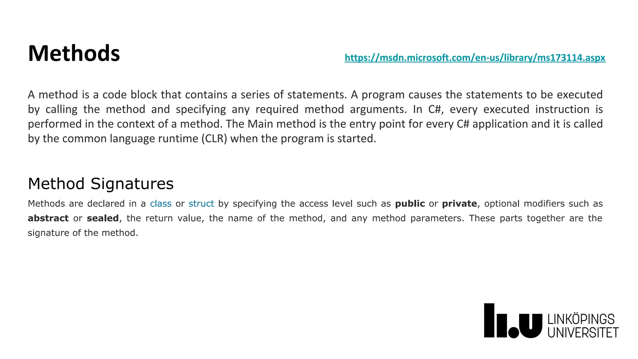 Methods https://msdn.microsoft.com/en-us/library/ms173114.aspx
A method is a code block that contains a series of statements. A program causes the statements to be executed
by calling the method and specifying any required method arguments. In C#, every executed instruction is
performed in the context of a method. The Main method is the entry point for every C# application and it is called
by the common language runtime (CLR) when the program is started.
Method Signatures
Methods are declared in a class or struct by specifying the access level such as public or private, optional modifiers such as
abstract or sealed, the return value, the name of the method, and any method parameters. These parts together are the
signature of the method.
 