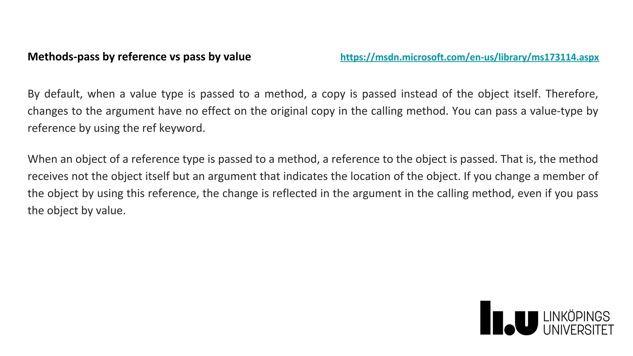 Methods-pass by reference vs pass by value https://msdn.microsoft.com/en-us/library/ms173114.aspx
By default, when a value type is passed to a method, a copy is passed instead of the object itself. Therefore,
changes to the argument have no effect on the original copy in the calling method. You can pass a value-type by
reference by using the ref keyword.
When an object of a reference type is passed to a method, a reference to the object is passed. That is, the method
receives not the object itself but an argument that indicates the location of the object. If you change a member of
the object by using this reference, the change is reflected in the argument in the calling method, even if you pass
the object by value.
 