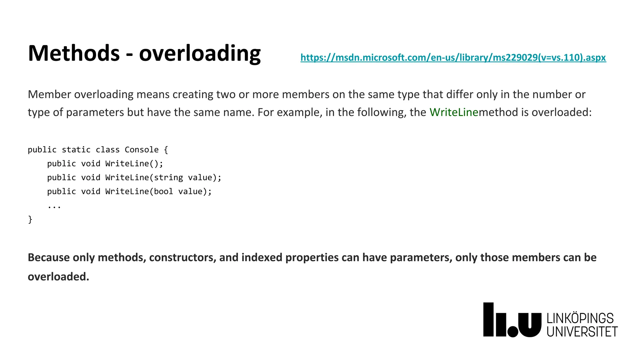 Methods - overloading https://msdn.microsoft.com/en-us/library/ms229029(v=vs.110).aspx
Member overloading means creating two or more members on the same type that differ only in the number or
type of parameters but have the same name. For example, in the following, the WriteLinemethod is overloaded:
public static class Console {
public void WriteLine();
public void WriteLine(string value);
public void WriteLine(bool value);
...
}
Because only methods, constructors, and indexed properties can have parameters, only those members can be
overloaded.
 