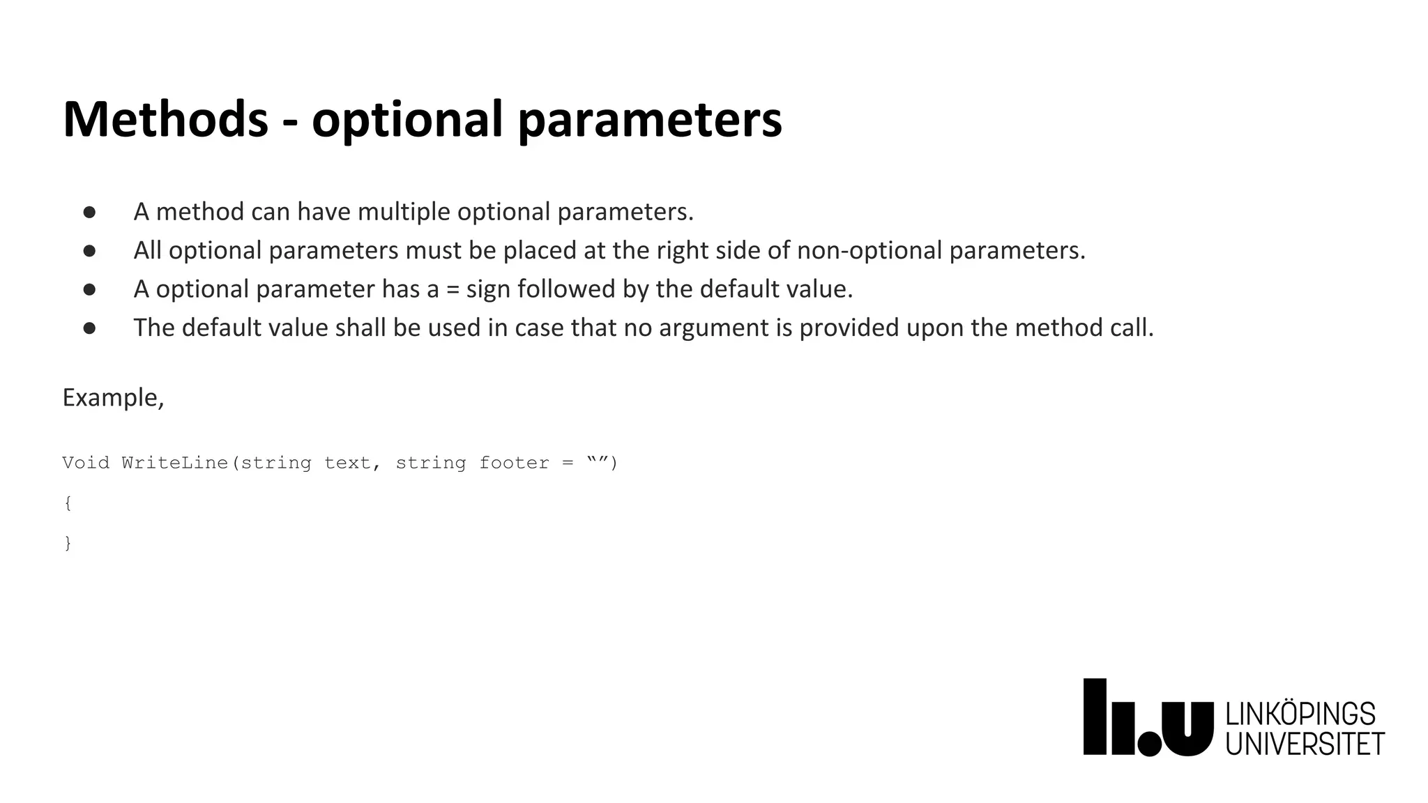 Methods - optional parameters
● A method can have multiple optional parameters.
● All optional parameters must be placed at the right side of non-optional parameters.
● A optional parameter has a = sign followed by the default value.
● The default value shall be used in case that no argument is provided upon the method call.
Example,
Void WriteLine(string text, string footer = “”)
{
}
 