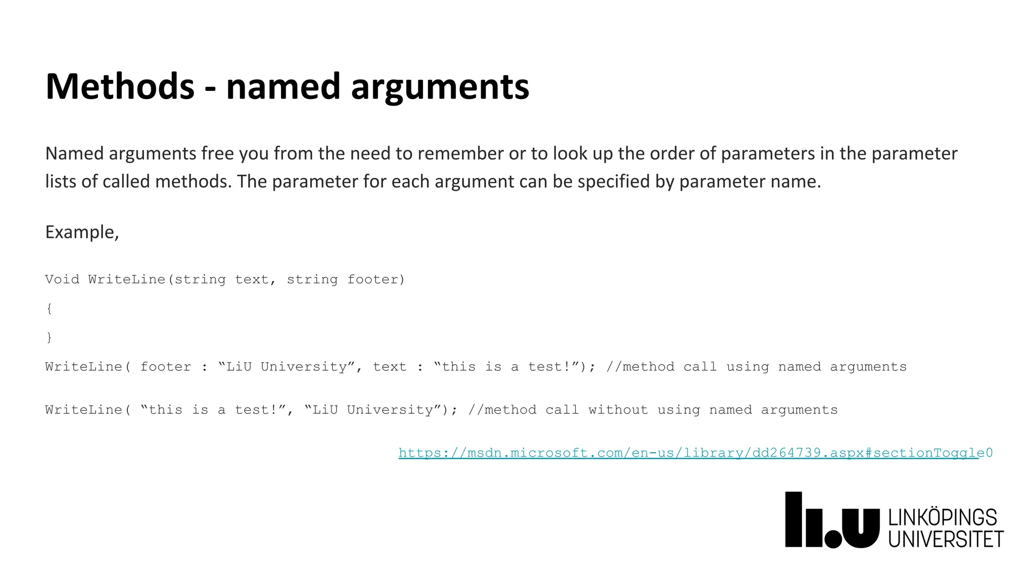 Methods - named arguments
Named arguments free you from the need to remember or to look up the order of parameters in the parameter
lists of called methods. The parameter for each argument can be specified by parameter name.
Example,
Void WriteLine(string text, string footer)
{
}
WriteLine( footer : “LiU University”, text : “this is a test!”); //method call using named arguments
WriteLine( “this is a test!”, “LiU University”); //method call without using named arguments
https://msdn.microsoft.com/en-us/library/dd264739.aspx#sectionToggle0
 