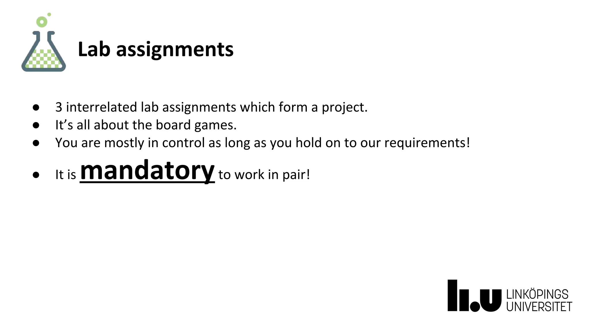Lab assignments
● 3 interrelated lab assignments which form a project.
● It’s all about the board games.
● You are mostly in control as long as you hold on to our requirements!
● It is mandatoryto work in pair!
 