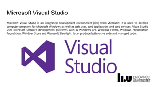 Microsoft Visual Studio
Microsoft Visual Studio is an integrated development environment (IDE) from Microsoft. It is used to develop
computer programs for Microsoft Windows, as well as web sites, web applications and web services. Visual Studio
uses Microsoft software development platforms such as Windows API, Windows Forms, Windows Presentation
Foundation, Windows Store and Microsoft Silverlight. It can produce both native code and managed code.
 