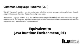 Common Language Runtime (CLR)
The .NET Framework provides a run-time environment called the common language runtime, which runs the code
and provides services that make the development process easier.
The Common Language Runtime (CLR), the virtual machine component of Microsoft's .NET framework, manages
the execution of .NET programs. A process known as just-in-time compilation converts compiled code into machine
instructions which the computer's CPU then executes.
Equivalent to
Java Runtime Environment(JRE)
 