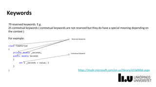 Keywords
79 reserved keywords. E.g.
25 contextual keywords ( contextual keywords are not reserved but they do have a special meaning depending on
the context )
For example:
class TimePeriod
{
private double _seconds;
public double Seconds
{
set { _seconds = value; }
}
} https://msdn.microsoft.com/en-us/library/x53a06bb.aspx
Contextual keyword
Reserved keywords
 