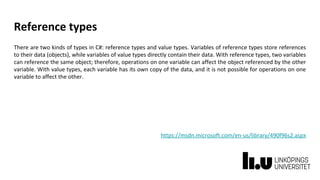 Reference types
There are two kinds of types in C#: reference types and value types. Variables of reference types store references
to their data (objects), while variables of value types directly contain their data. With reference types, two variables
can reference the same object; therefore, operations on one variable can affect the object referenced by the other
variable. With value types, each variable has its own copy of the data, and it is not possible for operations on one
variable to affect the other.
https://msdn.microsoft.com/en-us/library/490f96s2.aspx
 