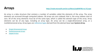 Arrays https://msdn.microsoft.com/en-us/library/aa287879(v=vs.71).aspx
An array is a data structure that contains a number of variables called the elements of the array. The array
elements are accessed through computed indexes. C# arrays are zero indexed; that is, the array indexes start at
zero. All of the array elements must be of the same type, which is called the element type of the array. Array
elements can be of any type, including an array type. An array can be a single-dimensional array, or a
multidimensional array. Array types are reference types derived from the abstract base type System.Array.
● Single-Dimensional Arrays
● Multidimensional Arrays
● Jagged Arrays
 