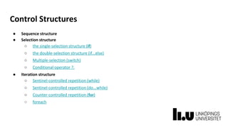 Control Structures
● Sequence structure
● Selection structure
○ the single-selection structure (if)
○ the double-selection structure (if...else)
○ Multiple-selection (switch)
○ Conditional operator ?:
● Iteration structure
○ Sentinel-controlled repetition (while)
○ Sentinel-controlled repetition (do...while)
○ Counter-controlled repetition (for)
○ foreach
 