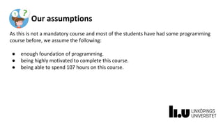 Our assumptions
As this is not a mandatory course and most of the students have had some programming
course before, we assume the following:
● enough foundation of programming.
● being highly motivated to complete this course.
● being able to spend 107 hours on this course.
 