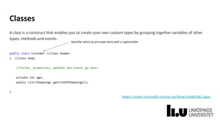 Classes
A class is a construct that enables you to create your own custom types by grouping together variables of other
types, methods and events.
public class Customer //class header
{ //class body
//Fields, properties, methods and events go here…
private int age;
public List<Shopping> getListOfShoppings();
}
https://msdn.microsoft.com/en-us/library/x9afc042.aspx
Identifier which by principle starts with a capital letter
 