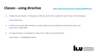 Classes - using directive https://msdn.microsoft.com/en-us/library/sf0df423.aspx
● To allow the use of types in a namespace so that you do not have to qualify the use of a type in that namespace:
using System.Text;
● To allow you to access static members of a type without having to qualify the access with the type name:
using static System.Math;
● To create an alias for a namespace or a type. This is called a using alias directive.
using Project = PC.MyCompany.Project;
 