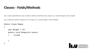 Classes - Fields/Methods
Use a value type/reference type variable to define an attribute of an object. E.g. Human.Weight, Human.Height
Use a method to define a behaviour of an object. E.g. Human.Walk(), Human.Sleep()
Public class Human
{
pnt Height = 12;
public void Sleep(int hours)
{ //code
}
}
 