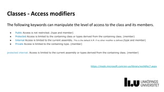 Classes - Access modifiers
The following keywords can manipulate the level of access to the class and its members.
● Public Access is not restricted. (type and member)
● Protected Access is limited to the containing class or types derived from the containing class. (member)
● Internal Access is limited to the current assembly. This is the default A.M. if no other modifier is defined.(type and member)
● Private Access is limited to the containing type. (member)
protected internal: Access is limited to the current assembly or types derived from the containing class. (member)
https://msdn.microsoft.com/en-us/library/wxh6fsc7.aspx
 