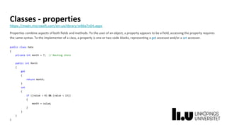 Classes - properties
https://msdn.microsoft.com/en-us/library/w86s7x04.aspx
Properties combine aspects of both fields and methods. To the user of an object, a property appears to be a field, accessing the property requires
the same syntax. To the implementer of a class, a property is one or two code blocks, representing a get accessor and/or a set accessor.
public class Date
{
private int month = 7; // Backing store
public int Month
{
get
{
return month;
}
set
{
if ((value > 0) && (value < 13))
{
month = value;
}
}
}
}
 