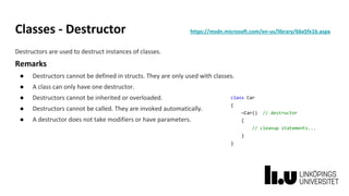 Classes - Destructor https://msdn.microsoft.com/en-us/library/66x5fx1b.aspx
Destructors are used to destruct instances of classes.
Remarks
● Destructors cannot be defined in structs. They are only used with classes.
● A class can only have one destructor.
● Destructors cannot be inherited or overloaded.
● Destructors cannot be called. They are invoked automatically.
● A destructor does not take modifiers or have parameters.
class Car
{
~Car() // destructor
{
// cleanup statements...
}
}
 