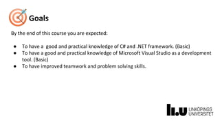 Goals
By the end of this course you are expected:
● To have a good and practical knowledge of C# and .NET framework. (Basic)
● To have a good and practical knowledge of Microsoft Visual Studio as a development
tool. (Basic)
● To have improved teamwork and problem solving skills.
 