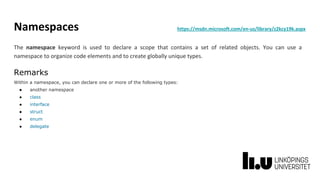 Namespaces https://msdn.microsoft.com/en-us/library/z2kcy19k.aspx
The namespace keyword is used to declare a scope that contains a set of related objects. You can use a
namespace to organize code elements and to create globally unique types.
Remarks
Within a namespace, you can declare one or more of the following types:
● another namespace
● class
● interface
● struct
● enum
● delegate
 