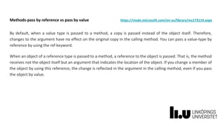 Methods-pass by reference vs pass by value https://msdn.microsoft.com/en-us/library/ms173114.aspx
By default, when a value type is passed to a method, a copy is passed instead of the object itself. Therefore,
changes to the argument have no effect on the original copy in the calling method. You can pass a value-type by
reference by using the ref keyword.
When an object of a reference type is passed to a method, a reference to the object is passed. That is, the method
receives not the object itself but an argument that indicates the location of the object. If you change a member of
the object by using this reference, the change is reflected in the argument in the calling method, even if you pass
the object by value.
 