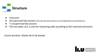 Structure
● 4 lectures
● 18 supervised lab sessions (The last two lab sessions are only dedicated to presentations)
● 7 unsupervised lab sessions
● The last week, v51, is only for improving code according to the received comments.
Course duration: Weeks 44-51 (8 weeks)
 