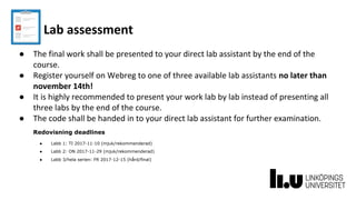 Lab assessment
● The final work shall be presented to your direct lab assistant by the end of the
course.
● Register yourself on Webreg to one of three available lab assistants no later than
november 14th!
● It is highly recommended to present your work lab by lab instead of presenting all
three labs by the end of the course.
● The code shall be handed in to your direct lab assistant for further examination.
Redovisning deadlines
● Labb 1: TI 2017-11-10 (mjuk/rekommenderad)
● Labb 2: ON 2017-11-29 (mjuk/rekommenderad)
● Labb 3/hela serien: FR 2017-12-15 (hård/final)
 