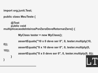 import org.junit.Test;
public class MeuTeste {
@Test
public void
multiplicacaodeInteirosPorZeroDeveRetornarZero() {
MyClass tester = new MyClass();
assertEquals("10 x 0 deve ser 0", 0, tester.multiply(10,
0));
assertEquals("0 x 10 deve ser 0", 0, tester.multiply(0,
10));
assertEquals("0 x 0 deve ser 0", 0, tester.multiply(0, 0));
}
}
 