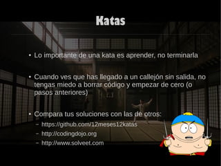 Katas
● Lo importante de una kata es aprender, no terminarla
● Cuando ves que has llegado a un callejón sin salida, no
tengas miedo a borrar código y empezar de cero (o
pasos anteriores)
● Compara tus soluciones con las de otros:
– https://github.com/12meses12katas
– http://codingdojo.org
– http://www.solveet.com
 