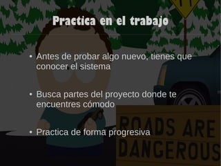 Practica en el trabajo
● Antes de probar algo nuevo, tienes que
conocer el sistema
● Busca partes del proyecto donde te
encuentres cómodo
● Practica de forma progresiva
 