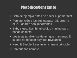 Metódico/Constante
● Lista de ejemplo antes de hacer el primer test
● Pon atención a los tres etapas: red, green y
blue. Las tres son importantes
● Baby steps. Escribir el código mínimo para
pasar los tests
● Los tests también se tienen que mantener. En
la fase de refactor hay que revisarlos
● Keep It Simple. Less astonishment principle
● Usa buenos nombre
 