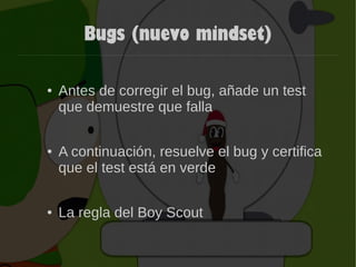 Bugs (nuevo mindset)
● Antes de corregir el bug, añade un test
que demuestre que falla
● A continuación, resuelve el bug y certifica
que el test está en verde
● La regla del Boy Scout
 