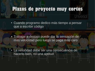 Plazos de proyecto muy cortos
● Cuando programo dedico más tiempo a pensar
que a escribir código
● Trabajar a destajo puede dar la sensación de
más velocidad pero luego se paga más caro
● La velocidad debe ser una consecuencia de
hacerlo bien, no una aptitud
 