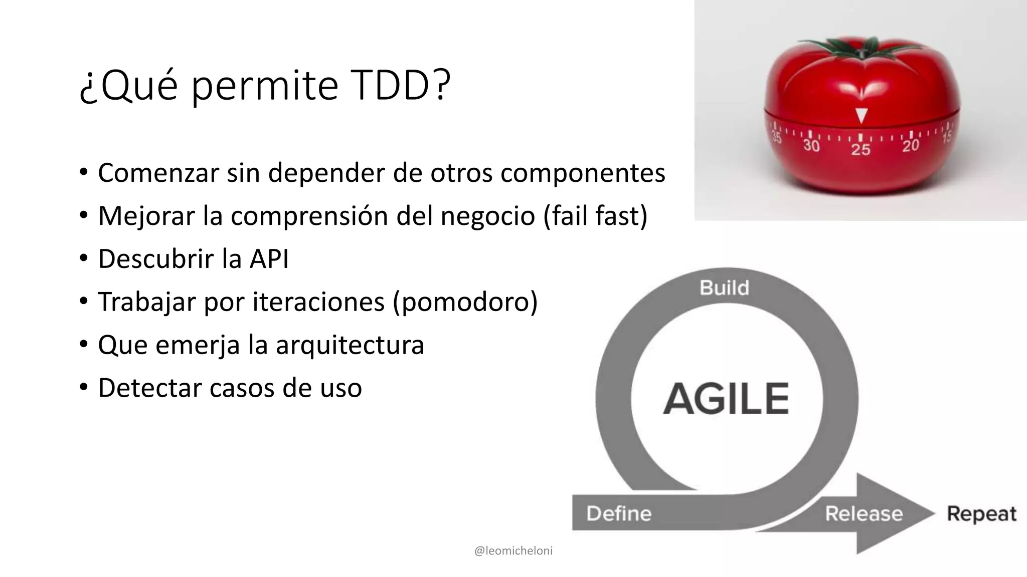 ¿Qué permite TDD?
• Comenzar sin depender de otros componentes
• Mejorar la comprensión del negocio (fail fast)
• Descubrir la API
• Trabajar por iteraciones (pomodoro)
• Que emerja la arquitectura
• Detectar casos de uso
@leomicheloni
 