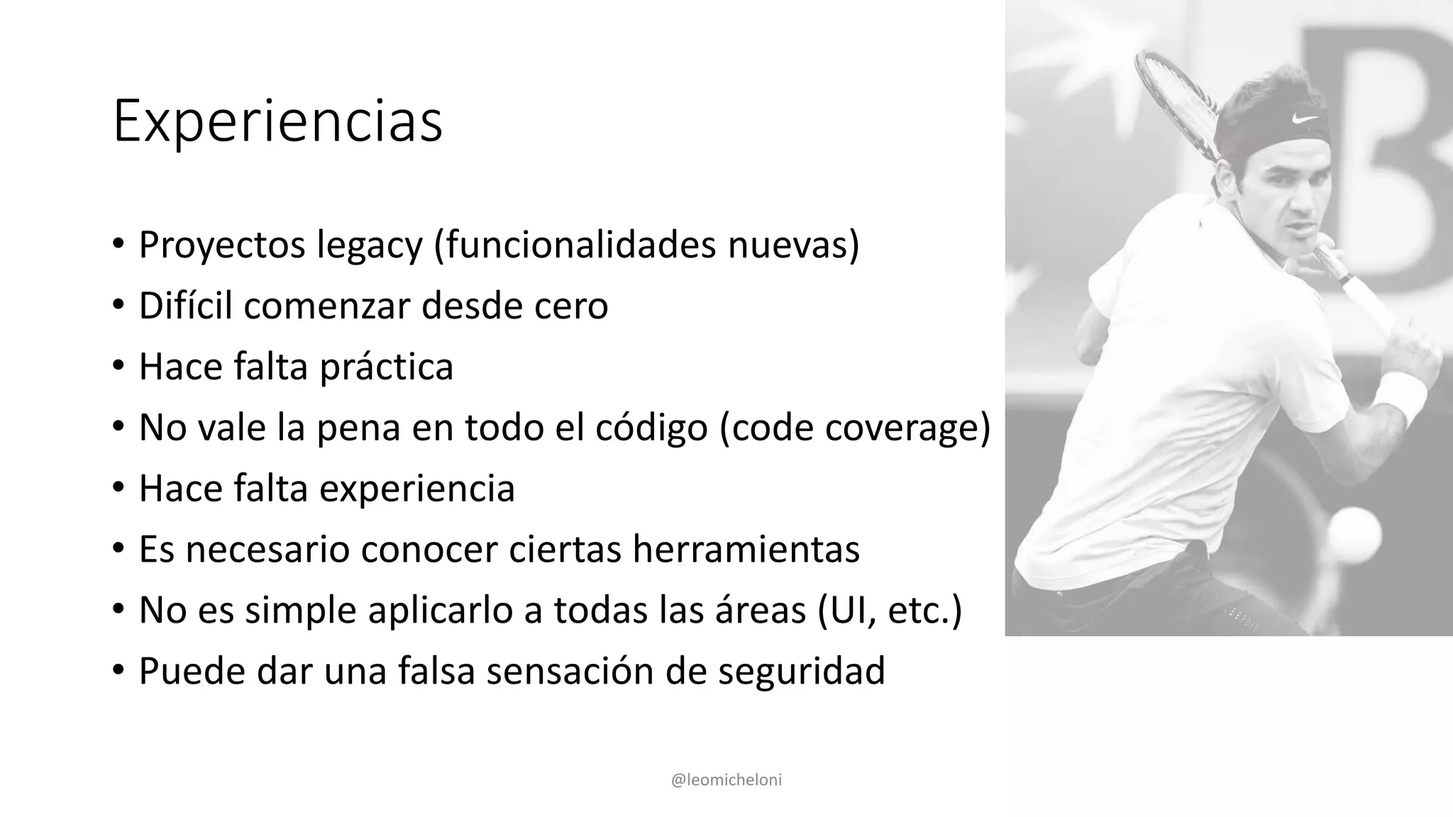 Experiencias
• Proyectos legacy (funcionalidades nuevas)
• Difícil comenzar desde cero
• Hace falta práctica
• No vale la pena en todo el código (code coverage)
• Hace falta experiencia
• Es necesario conocer ciertas herramientas
• No es simple aplicarlo a todas las áreas (UI, etc.)
• Puede dar una falsa sensación de seguridad
@leomicheloni
 