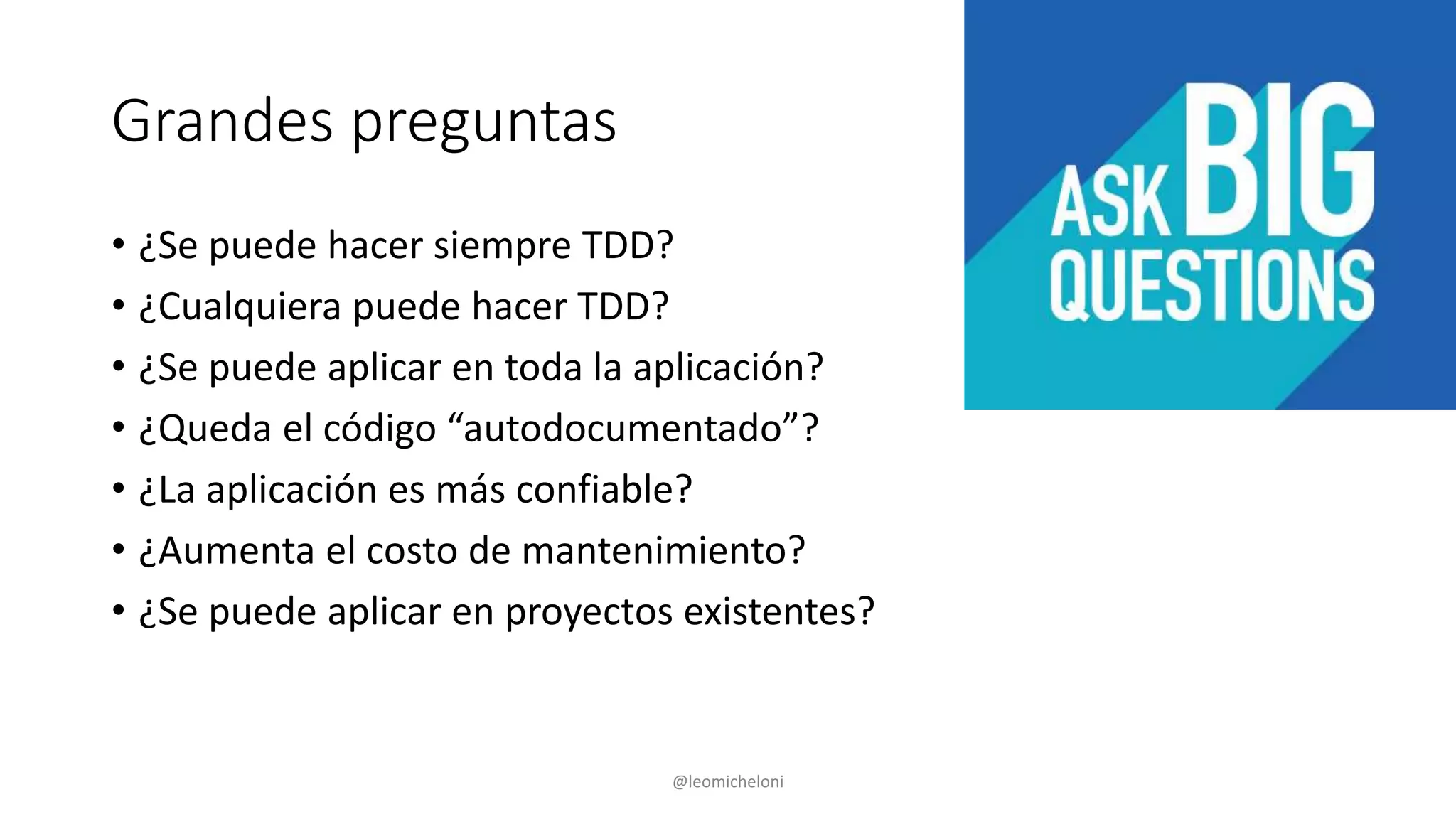 Grandes preguntas
• ¿Se puede hacer siempre TDD?
• ¿Cualquiera puede hacer TDD?
• ¿Se puede aplicar en toda la aplicación?
• ¿Queda el código “autodocumentado”?
• ¿La aplicación es más confiable?
• ¿Aumenta el costo de mantenimiento?
• ¿Se puede aplicar en proyectos existentes?
@leomicheloni
 