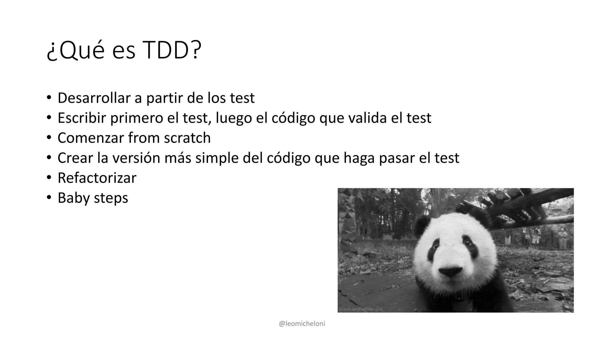 ¿Qué es TDD?
• Desarrollar a partir de los test
• Escribir primero el test, luego el código que valida el test
• Comenzar from scratch
• Crear la versión más simple del código que haga pasar el test
• Refactorizar
• Baby steps
@leomicheloni
 