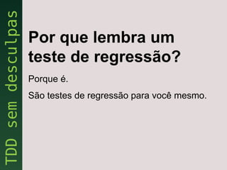 Por que lembra um
teste de regressão?
Porque é.
São testes de regressão para você mesmo.
 