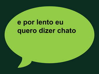 e por lento eu
quero dizer chato
 