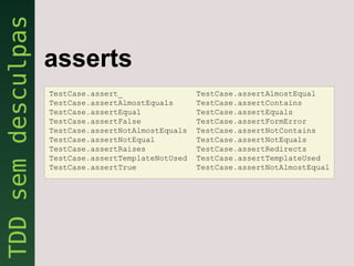 asserts
TestCase.assert_                 TestCase.assertAlmostEqual
TestCase.assertAlmostEquals      TestCase.assertContains
TestCase.assertEqual             TestCase.assertEquals
TestCase.assertFalse             TestCase.assertFormError
TestCase.assertNotAlmostEquals   TestCase.assertNotContains
TestCase.assertNotEqual          TestCase.assertNotEquals
TestCase.assertRaises            TestCase.assertRedirects
TestCase.assertTemplateNotUsed   TestCase.assertTemplateUsed
TestCase.assertTrue              TestCase.assertNotAlmostEqual
 