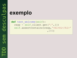exemplo
def test_welcome(self):
  resp = self.client.get('/',{})
  self.assertContains(resp,'<h1>Oi</h1>'
                        ,200)
 