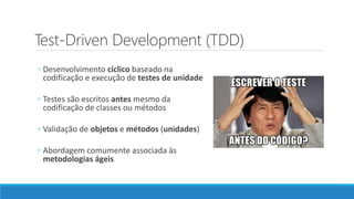 Test-Driven Development (TDD)
◦ Desenvolvimento cíclico baseado na
codificação e execução de testes de unidade
◦ Testes são escritos antes mesmo da
codificação de classes ou métodos
◦ Validação de objetos e métodos (unidades)
◦ Abordagem comumente associada às
metodologias ágeis
 