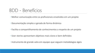 BDD - Benefícios
◦ Melhor comunicação entre os profissionais envolvidos em um projeto
◦ Documentação simples e gerada de forma dinâmica
◦ Facilita o compartilhamento de conhecimentos a respeito de um projeto
◦ User stories apresentam objetivos mais claros e bem definidos
◦ Instrumento de grande valia em equipes que seguem metodologias ágeis
 
