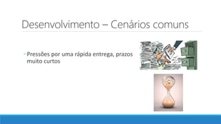Desenvolvimento – Cenários comuns
◦ Pressões por uma rápida entrega, prazos
muito curtos
 