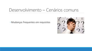 Desenvolvimento – Cenários comuns
◦ Mudanças frequentes em requisitos
 