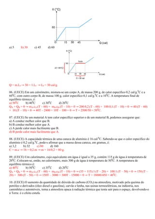 a) 5     b) 30     c) 45      d) 60




Q = m.Lf ՜ 30 = 1.Lf ՜ Lf = 30 cal/g.

06. (UECE) Em um calorímetro, mistura-se um corpo A, de massa 200 g, de calor específico 0,2 cal/g.0C e a
600C, com outro corpo B, de massa 100 g, calor específico 0,1 cal/g.0C e a 100C. A temperatura final de
equilíbrio térmico, é:
a) 500C       b) 400C    c) 300C     d) 200C
QA + QB = 0 ՜ mA.cA.(T – 60) + mB.cB.(T – 10) = 0 ՜ 200.0,2.(T – 60) + 100.0,1.(T – 10) = 0 ՜ 40.(T – 60)
+ 10.(T – 10) = 0 ՜ 40T – 2400 + 10T – 100 = 0 ՜ T = 2500/50 = 500C.

07. (UECE) Se um material A tem calor específico superior o de um material B, podemos assegurar que:
a) A conduz melhor calor que B.
b) B conduz melhor calor que A.
c) A perde calor mais facilmente que B.
d) B perde calor mais facilmente que A.

08. (UECE) A capacidade térmica de uma caneca de alumínio é 16 cal/0C. Sabendo-se que o calor específico do
alumínio é 0,2 cal/g.0C, pode-s afirmar que a massa dessa caneca, em gramas, é:
a) 3,2     b) 32      c) 80      d) 160
C = m.c ՜ 16 = 0,2.m ՜ m = 16/0,2 = 80 g.

09. (UECE) Um calorímetro, cujo equivalente em água é igual a 35 g, contém 115 g de água à temperatura de
200C. Colocam-se, então, no calorímetro, mais 300 g de água à temperatura de 500C. A temperatura de
equilíbrio térmico é:
a) 400C       b) 500C    c) 350C      d) 200C
QA + QB = 0 ՜ mA.cA.(T – 60) + mB.cB.(T – 10) = 0 ՜ (35 + 115).1.(T – 20) + 100.1.(T – 50) = 0 ՜ 150.(T –
20) + 300.(T – 50) = 0 ՜ 150T – 3000 + 300T – 15000 = 0 ՜ T = 18000/450 = 400C.

10. (UECE) O aumento da quantidade de dióxido de carbono (CO2) na atmosfera, motivado pela queima do
petróleo e derivados (óleo diesel e gasolina), carvão e lenha, nas usinas termoelétricas, na indústria, nos
caminhões e automóveis, torna a atmosfera opaca à radiação térmica que tenta sair para o espaço, devolvendo-o
à Terra: é o efeito estufa.
 