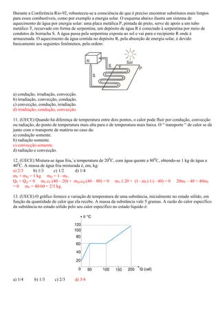Durante a Conferência Rio-92, robusteceu se a consciência de que é preciso encontrar substitutos mais limpos
                           92, robusteceu-se
para esses combustíveis, como por exemplo a energia solar. O esquema abaixo ilustra um sistema de
aquecimento de água por energia solar: uma placa metálica P, pintada de preto, serve de apoio a um tubo
metálico T, recurvado em forma de serpentina; um depósito de água R é conectado à serpentina por meio de
condutos de borracha S. A água passa pela serpentina exposta ao sol e vai para o recipiente R onde é
                                                                sol
armazenada. O aquecimento da água contida no depósito R, pela absorção de energia solar, é devido
basicamente aos seguintes fenômenos, pela ordem:




a) condução, irradiação, convecção.
b) irradiação, convecção, condução.
c) convecção, condução, irradiação.
d) irradiação, condução, convecção.

11. (UECE) Quando há diferença de temperatura entre dois pontos, o calor pode fluir por condução, convecção
ou radiação, do ponto de temperatura mais alta para o de temperatura mais baixa. O “ transporte “ de calor se dá
                                                                          baixa.
junto com o transporte de matéria no caso da:
a) condução somente.
b) radiação somente.
c) convecção somente.
d) radiação e convecção.

12. (UECE) Mistura-se água fria,`a temperatura de 200C, com água quente a 800C, obtendo-se 1 kg de água a
                   se
400C. A massa de água fria misturada é, em, kg:
a) 2/3    b) 1/3     c) 1/2       d) 1/4
mF + mQ = 1 kg mQ = 1– mF.
QF + QQ = 0 mF.cF.(40 – 20) + mQ.cQ.(40 – 80) = 0 mF.1.20 + (1– mF).1.(– 40) = 0 20mF – 40 + 40mF
= 0 mF = 40/60 = 2/3 kg.

13. (UECE) O gráfico fornece a variação de temperatura de uma substância, inicialmente no estado sólido, em
função da quantidade de calor que ela recebe. A massa da substância vale 5 gramas. A razão do calor específico
da substância no estado sólido pelo seu calor específico no estado líquido é:




a) 1/4      b) 1/3     c) 2/3     d) 3/4
 