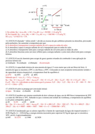 I. No sólido: QS = m.cS.∆θL ՜ 50 = 5.cS.40 ՜ cS = 50/200 = 1/4 cal/g.0C.
II. No Líquido: QL = m.cL.∆θL ՜ 100 = 5.cL.60 ՜ cL = 100/300 = 1/3 cal/g.0C.
III. cS/cL = (1/4)/(1/3) = 3/4.

14. (UECE) O chamado “ efeito estufa “, devido ao excesso de gás carbônico presente na atmosfera, provocado
pelos poluentes, faz aumentar a temperatura por que:
a) A atmosfera é transparente à energia radiante do sol e opaca às ondas de calor.
b) A atmosfera é opaca à energia radiante do sol e transparente para as ondas de calor.
c) A atmosfera é transparente tanto para a energia radiante do sol como para as ondas de calor.
d) A atmosfera funciona como um meio refletor para a energia radiante e como meio absorvente para a energia
térmica.

15. (UECE) O uso de chaminés para escape de gases quentes oriundos de combustão é uma aplicação do
processo térmico de:
a) irradiação b) condução c) dilatação d) convecção

16. (UECE) A capacidade térmica de uma amostra de água é 5 vezes maior que a de um bloco de ferro. A
amostra de água se encontra a 20ºC e a do bloco, a 50ºC. Colocando-os num recipiente termicamente isolado e
de capacidade térmica desprezível, a temperatura final de equilíbrio é:
a) 250C     b) 300C    c) 350C d) 400C
Sabendo que C = m.c, CA = 5.CB = 5.mB.cB.
QA + QB = 0 ՜ mA.cA.(T – 60) + mB.cB.(T – 10) = 0 ՜ CA.(T – 20) + CB.(T – 50) = 0 ՜ 5.CB.(T – 20) +
CB.(T – 50) = 0 ՜ (dividindo os dois termos por CB) temos: 5.(T – 20) + 1.(T – 50) = 0 ՜ 5T – 100 + T – 50 =
0 ՜ T = 150/6 = 250C.

17. (UECE) O calor se propaga por convecção no(na):
a) água b) vácuo c) chumbo         d) vidro

18. (UECE) Considere um sistema constituído de dois volumes de água, um de 400 litros à temperatura de 20ºC
e o outro de 100 litros à 70ºC. Sabendo-se que o sistema está isolado da vizinhança, a temperatura de equilíbrio
é, em graus centígrados, igual a:
a) 20      b) 30      c) 45      d) 60
QA + QB = 0 ՜ mA.cA.(T – 60) + mB.cB.(T – 10) = 0 ՜ 400.1.(T – 20) + 100.1.(T – 70) = 0 ՜ 400.(T – 20) +
100.(T – 10) = 0 ՜ 400T – 8000 + 100T – 7000 = 0 ՜ T = 15000/500 = 300C.

19. (UECE) Considerando que os calores específico e latente de vaporização da água são respectivamente c =
4190 J/kg.K e L = 2256 kJ/kg, a energia mínima necessária para vaporizar 0,5 kg de água que se encontra a
30oC, em kJ, é aproximadamente:
a) 645     b) 1275      c) 1940      d) 3820
 