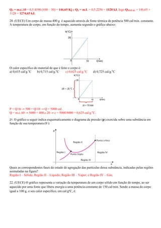 Q1 = m.c.∆θ = 0,5.4190.(100 – 30) = 146,65 Kj e Q2 = m.L = 0,5.2256 = 1128 kJ, logo QTOTAL = 146,65 +
1128 = 1274,65 kJ.

20. (UECE) Um corpo de massa 400 g é aquecido através de fonte térmica de potência 500 cal/min. constante.
A temperatura do corpo, em função do tempo, aumenta segundo o gráfico abaixo:




O calor específico do material de que é feito o corpo é:
a) 0,615 cal/g.oC    b) 0,715 cal/g.oC      c) 0,625 cal/g.oC   d) 0,725 cal/g.oC




P = Q/∆t ՜ 500 = Q/10 ՜ Q = 5000 cal.
Q = m.c.∆θ ՜ 5000 = 400.c.20 ՜ c = 5000/8000 = 0,625 cal/g.oC.

21. Ográfico a seguir indica esquematicamente o diagrama da pressão (p) exercida sobre uma substância em
função de sua temperatura (θ ):




Quais as correspondentes fases do estado de agregação das partículas dessa substância, indicadas pelas regiões
assinaladas na figura?
Região I – Sólido; Região II – Líquido; Região III – Vapor; e Região IV – Gás;

22. (UECE) O gráfico representa a variação da temperatura de um corpo sólido em função do tempo, ao ser
aquecido por uma fonte que libera energia a uma potência constante de 150 cal/min. Sendo a massa do corpo
igual a 100 g, o seu calor específico, em cal/gºC, é:
 
