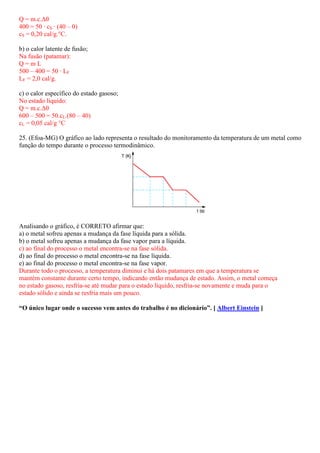 Q = m.c.∆θ
400 = 50 · cS · (40 – 0)
cS = 0,20 cal/g.°C.

b) o calor latente de fusão;
Na fusão (patamar):
Q=mL
500 – 400 = 50 · LF
LF = 2,0 cal/g.

c) o calor específico do estado gasoso;
No estado líquido:
Q = m.c.∆θ
600 – 500 = 50.cL.(80 – 40)
cL = 0,05 cal/g °C

25. (Efoa-MG) O gráfico ao lado representa o resultado do monitoramento da temperatura de um metal como
          MG)
função do tempo durante o processo termodinâmico.




Analisando o gráfico, é CORRETO afirmar que:
a) o metal sofreu apenas a mudança da fase líquida para a sólida.
b) o metal sofreu apenas a mudança da fase vapor para a líquida.
c) ao final do processo o metal encontra na fase sólida.
                                 encontra-se
d) ao final do processo o metal encontra na fase líquida.
                                 encontra-se
e) ao final do processo o metal encontra na fase vapor.
                                 encontra-se
Durante todo o processo, a temperatura diminui e há dois patamares em que a temperatura se
mantém constante durante certo tempo, indicando então mudança de estado. Assim, o metal começa
no estado gasoso, resfria-se até mudar para o estado líquido, resfria se novamente e muda para o
                          se                                  resfria-se
estado sólido e ainda se resfria mais um pouco.

“O único lugar onde o sucesso vem antes do trabalho é no dicionário [ Albert Einstein ]
 O                                                       dicionário”.
 