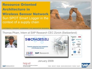 Resource Oriented
Architecture in
Wireless Sensor Network
Sun SPOT Smart Logger in the
context of a supply chain
SYSTEMATIC THOUGHT LEADERSHIP FOR INNOVATIVE BUSINESS


Thomas Pham, Intern at SAP Research CEC Zürich (Switzerland)




                                        January 2009
 