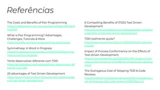 The Costs and Benefits of Pair Programming
https://collaboration.csc.ncsu.edu/laurie/Papers/XPSard
inia.PDF
What is Pair Programming? Advantages,
Challenges, Tutorials & More
https://stackify.com/pair-programming-advantages
Symmathesy: A Word in Progress
https://norabateson.wordpress.com/2015/11/03/symmat
hesy-a-word-in-progress
Tente desenvolver diferente com TDD
https://pt.slideshare.net/webgoal/tente-desenvolver-dif
erente-com-tdd
20 advantages of Test Driven Development
https://apiumhub.com/tech-blog-barcelona/advantage
s-of-test-driven-development
6 Compelling Benefits of (TDD) Test Driven
Development
https://www.knowledgehut.com/blog/agile/6-compellin
g-benefits-of-tdd-test-driven-development
TDD realmente ajuda?
http://www.mauricioaniche.com/2010/04/tdd-realment
e-ajuda
Impact of Process Conformance on the Effects of
Test-driven Development
https://www.slideshare.net/ESEM2014/18-impact-of-pro
cess-conformance-on-the-effects-of-testdriven-develop
ment
The Outrageous Cost of Skipping TDD & Code
Reviews
https://medium.com/javascript-scene/the-outrageous-c
ost-of-skipping-tdd-code-reviews-57887064c412
 